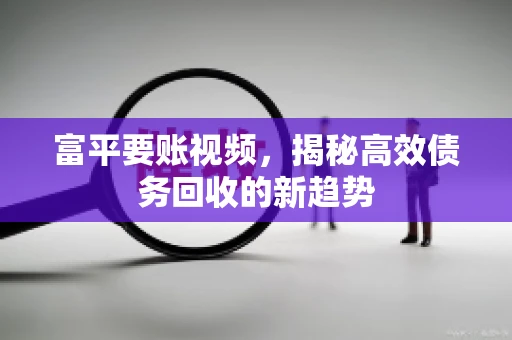 富平要账视频,揭秘高效债务回收的新趋势 富平要账视频,揭秘高效债务回收的新趋势