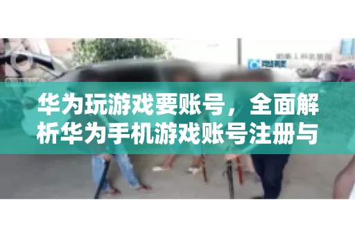 华为玩游戏要账号，全面解析华为手机游戏账号注册与使用
