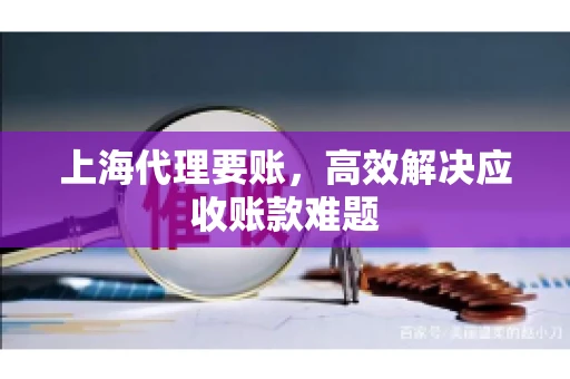 上海代理要账,高效解决应收账款难题 上海代理要账,高效解决应收账款难题