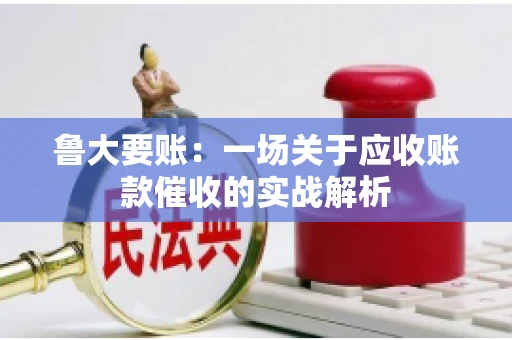 鲁大要账:一场关于应收账款催收的实战解析 鲁大要账:一场关于应收账款催收的实战解析