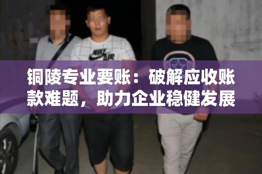 铜陵专业要账：破解应收账款难题，助力企业稳健发展