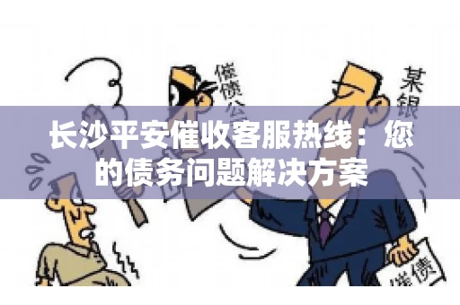 长沙平安催收客服热线：您的债务问题解决方案